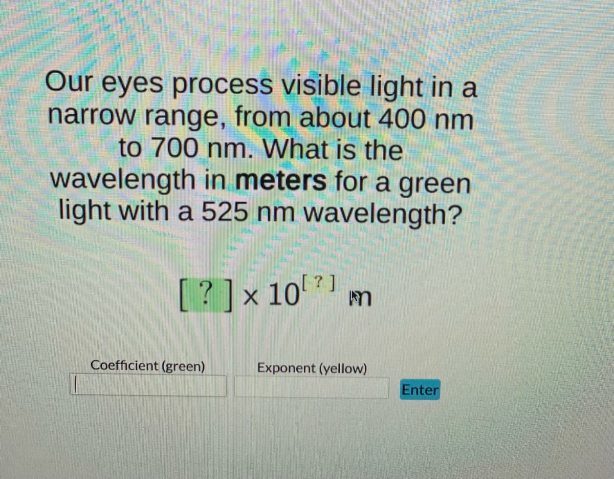 Our eyes process visible light in a
narrow range, from about 400 nm
to 700 nm. What is the
wavelength in meters for a green
light with a 525 nm wavelength?
[?]x 10 ?] m
Coefficient (green)
Exponent (yellow)
Enter
