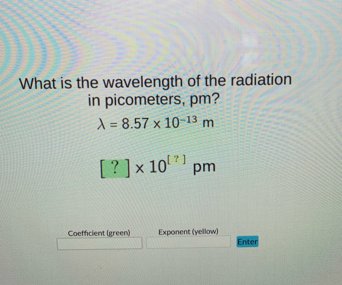 What is the wavelength of the radiation
in picometers, pm?
X = 8.57 x 10 13 m
[?]x101
pm
Coefficient (green)
Exponent (yellow)
Enter
