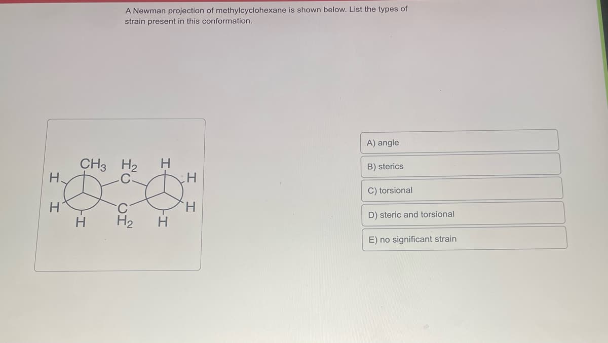 Н.
H
A Newman projection of methylcyclohexane is shown below. List the types of
strain present in this conformation.
CH3 H₂
H
H₂
H
H
A) angle
B) sterics
C) torsional
D) steric and torsional
E) no significant strain