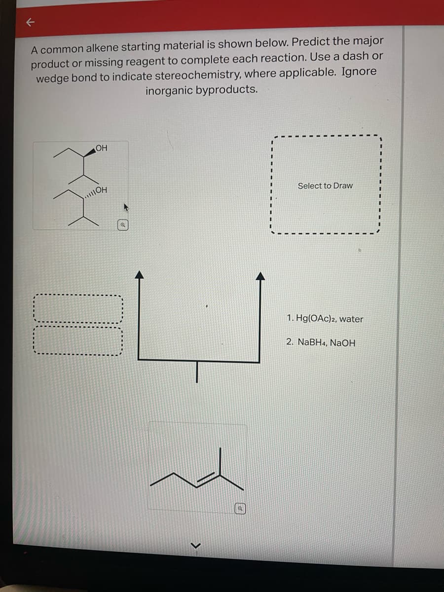 ←
A common alkene starting material is shown below. Predict the major
product or missing reagent to complete each reaction. Use a dash or
wedge bond to indicate stereochemistry, where applicable. Ignore
OH
3
IOH
inorganic byproducts.
Select to Draw
1. Hg(OAc)2, water
2. NaBH4, NaOH