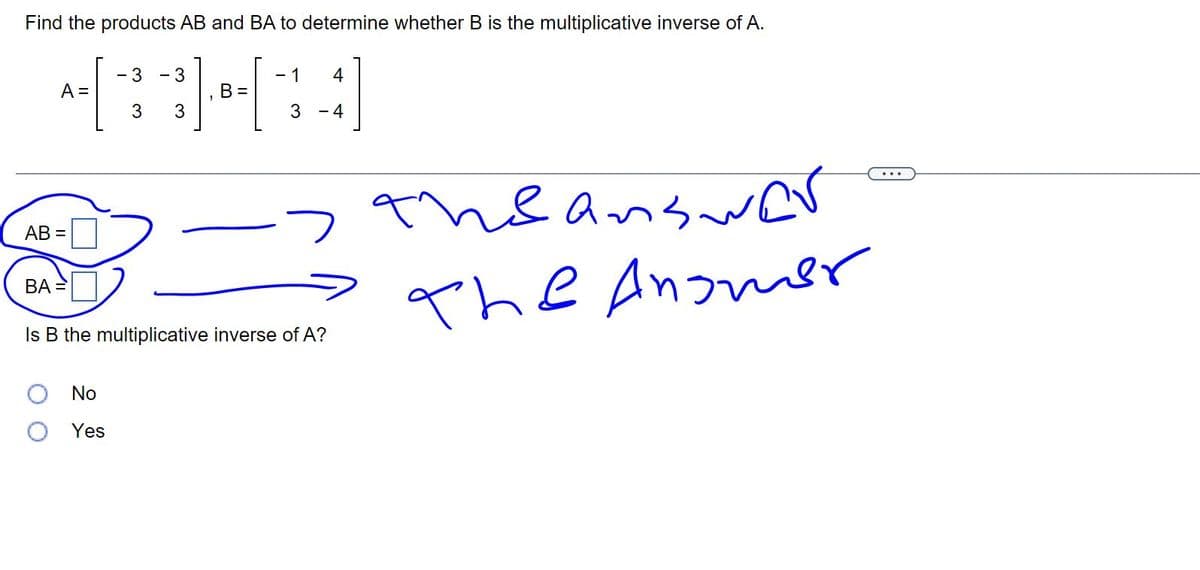 Find the products AB and BA to determine whether B is the multiplicative inverse of A.
433434
B
A =
AB=
BA=
-
No
Yes
- 1
-
-> the answer
The Answer
Is B the multiplicative inverse of A?