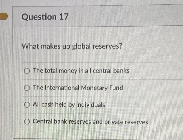 Question 17
What makes up global reserves?
The total money in all central banks
The International Monetary Fund
All cash held by individuals
Central bank reserves and private reserves
