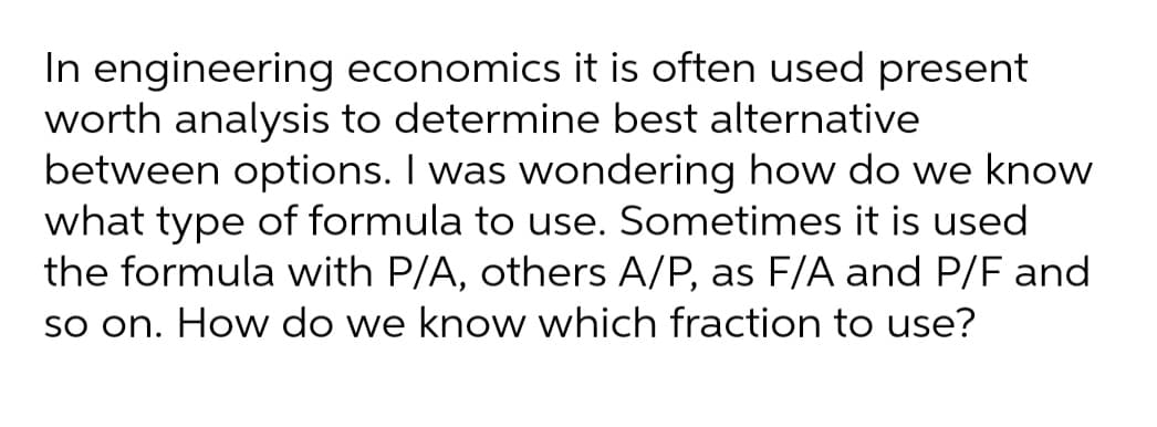 In engineering economics it is often used present
worth analysis to determine best alternative
between options. I was wondering how do we know
what type of formula to use. Sometimes it is used
the formula with P/A, others A/P, as F/A and P/F and
so on. How do we know which fraction to use?
