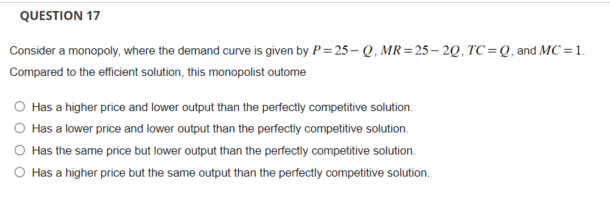 QUESTION 17
Consider a monopoly, where the demand curve is given by P=25-Q, MR= 25—2Q, TC=Q, and MC = 1.
Compared to the efficient solution, this monopolist outome
Has a higher price and lower output than the perfectly competitive solution.
Has a lower price and lower output than the perfectly competitive solution.
Has the same price but lower output than the perfectly competitive solution.
O Has a higher price but the same output than the perfectly competitive solution.