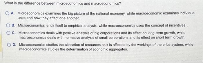 What is the difference between microeconomics and macroeconomics?
O A. Microeconomics examines the big picture of the national economy, while macroeconomic examines individual
units and how they affect one another.
B. Microeconomics lends itself to empirical analysis, while macroeconomics uses the concept of incentives.
C. Microeconomics deals with positive analysis of big corporations and its effect on long-term growth, while
macroeconomics deals with normative analysis of small corporations and its effect on short term growth.
O D. Microeconomics studies the allocation of resources as it is affected by the workings of the price system, while
macroeconomics studies the determination of economic aggregates.