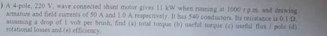 )A 4-pole, 220 V, wave connected shunt motor gives 11 kW when running at 1000 rp.m and drawing
armature and field currents of 50 A and 1.0 A respectively. It has 540 conductors. Its resistance is 0.1 12.
assuming a drop of I volt per brush, find (a) total torque (b) useful torque (e) useful flux/ pole (d)
rotational losses and (e) efficiency.