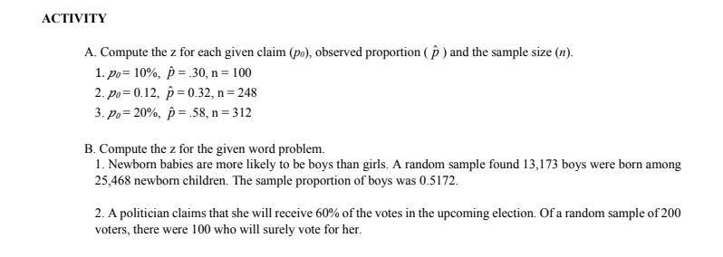 АCTIVITY
A. Compute the z for each given claim (po), observed proportion ( p ) and the sample size (n).
1. po= 10%, p = 30, n = 100
2. po = 0.12, p=0.32, n = 248
3. Po= 20%, p = .58, n= 312
B. Compute the z for the given word problem.
1. Newborn babies are more likely to be boys than girls. A random sample found 13,173 boys were born among
25,468 newborn children. The sample proportion of boys was 0.5172.
2. A politician claims that she will receive 60% of the votes in the upcoming election. Of a random sample of 200
voters, there were 100 who will surely vote for her.
