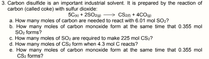 3. Carbon disulfide is an important industrial solvent. It is prepared by the reaction of
carbon (called coke) with sulfur dioxide:
5C(s) + 2SO2(9)
CS2) + 4CO(g)
a. How many moles of carbon are needed to react with 6.01 mol SO2?
b. How many moles of carbon monoxide form at the same time that 0.355 mol
SO2 forms?
c. How many moles of SO2 are required to make 225 mol CS2?
d. How many moles of CS2 form when 4.3 mol C reacts?
e. How many moles of carbon monoxide form at the same time that 0.355 mol
CS2 forms?
