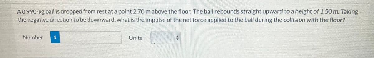 A 0.990-kg ball is dropped from rest at a point 2.70 m above the floor. The ball rebounds straight upward to a height of 1.50 m. Taking
the negative direction to be downward, what is the impulse of the net force applied to the ball during the collision with the floor?
Number
i
Units