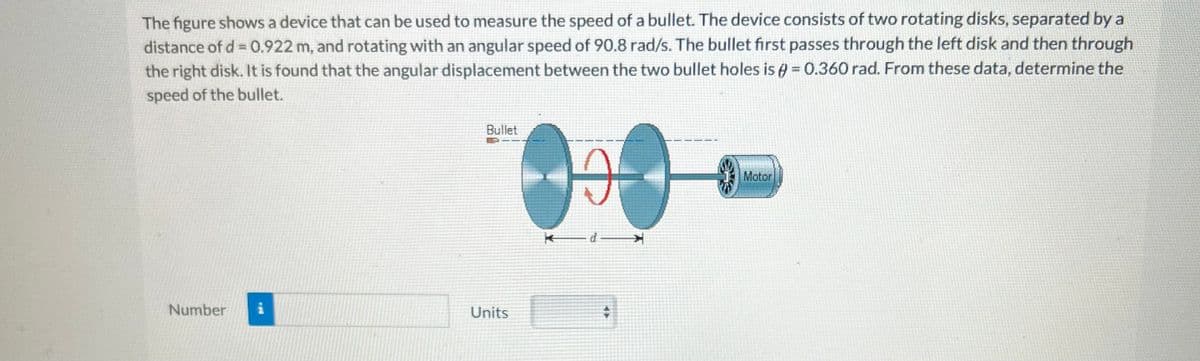 The figure shows a device that can be used to measure the speed of a bullet. The device consists of two rotating disks, separated by a
distance of d = 0.922 m, and rotating with an angular speed of 90.8 rad/s. The bullet first passes through the left disk and then through
the right disk. It is found that the angular displacement between the two bullet holes is = 0.360 rad. From these data, determine the
speed of the bullet.
Number i
Bullet
Units
19
kd
+
Motor