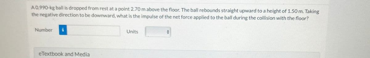 A 0.990-kg ball is dropped from rest at a point 2.70 m above the floor. The ball rebounds straight upward to a height of 1.50 m. Taking
the negative direction to be downward, what is the impulse of the net force applied to the ball during the collision with the floor?
Number
eTextbook and Media
Units