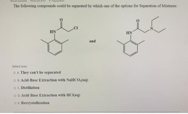 Not yet answered
Points out o5.0
oueston
The following compounds could be separated by which one of the options for Separation of Mixtures:
HN
HN
and
Select one:
O A. They can't be separated
O B. Acid-Base Extraction with NaHCO3(aq)
o. Distillation
O D. Acid-Base Extraction with HCI(aq)
O E. Recrystallization
