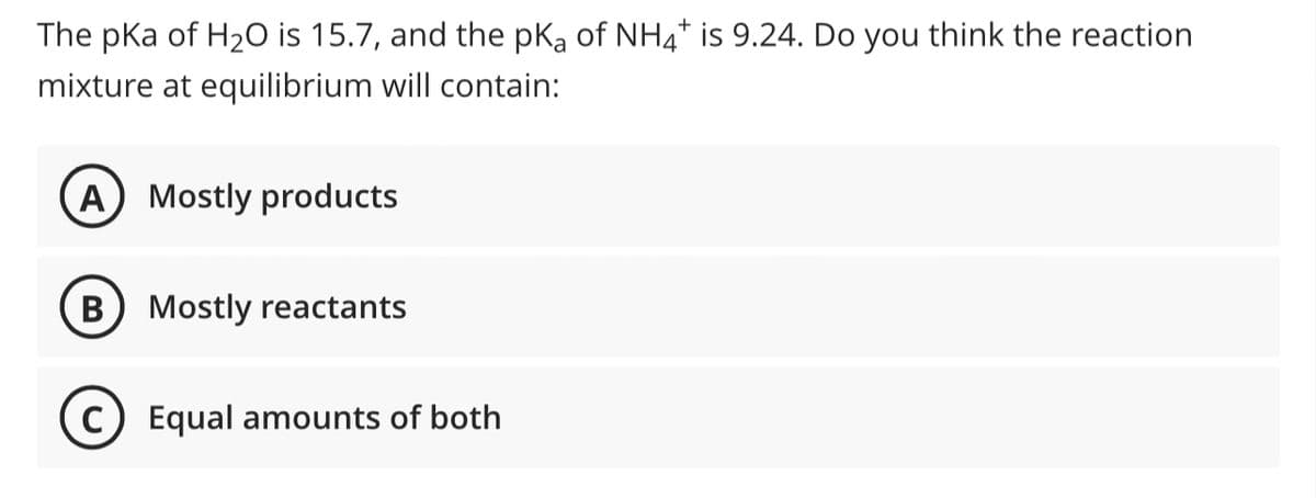 The pka of H₂O is 15.7, and the pKa of NH4* is 9.24. Do you think the reaction
mixture at equilibrium will contain:
A Mostly products
B Mostly reactants
(C) Equal amounts of both