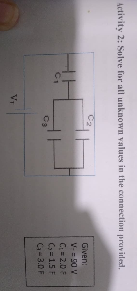 Activity 2: Solve for all unknown values in the connection provided.
C2
Given:
VT = 90 V
C1 = 2.0 F
C1
C2 = 1.5 F
C3
C3 3.0 F
VT
