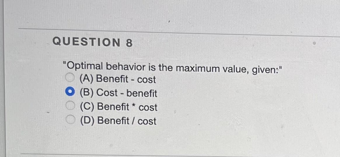 QUESTION 8
"Optimal behavior is the maximum value, given:"
(A) Benefit - cost
(B) Cost - benefit
(C) Benefit *
(D) Benefit / cost
