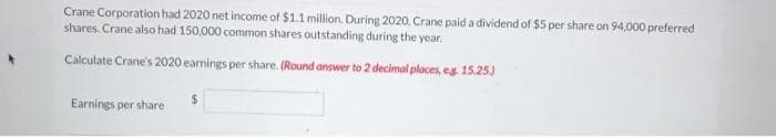 Crane Corporation had 2020 net income of $1.1 million. During 2020, Crane paid a dividend of $5 per share on 94,000 preferred
shares. Crane also had 150,000 common shares outstanding during the year.
Calculate Crane's 2020 earnings per share. (Round answer to 2 decimal places, eg. 15.25.)
Earnings per share
$
