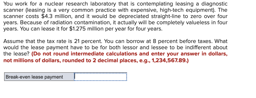 You work for a nuclear research laboratory that is contemplating leasing a diagnostic
scanner (leasing is a very common practice with expensive, high-tech equipment). The
scanner costs $4.3 million, and it would be depreciated straight-line to zero over four
years. Because of radiation contamination, it actually will be completely valueless in four
years. You can lease it for $1.275 million per year for four years.
Assume that the tax rate is 21 percent. You can borrow at 8 percent before taxes. What
would the lease payment have to be for both lessor and lessee to be indifferent about
the lease? (Do not round intermediate calculations and enter your answer in dollars,
not millions of dollars, rounded to 2 decimal places, e.g., 1,234,567.89.)
Break-even lease payment