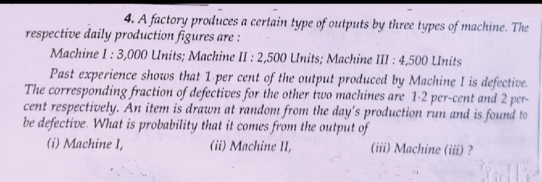 4. A factory produces a certain type of outputs by three types of machine. The
respective daily production figures are :
Machine I : 3,000 Units; Machine II : 2,500 Units; Machine III: 4,500 Units
Past experience shows that 1 per cent of the output produced by Machine I is defective.
The corresponding fraction of defectives for the other two machines are 1-2 per-cent and 2 per-
cent respectively. An item is drawwn at random from the day's production run and is found to
be defective. What is probability that it comes from the output of
(i) Machine I,
(ii) Machine II,
(iii) Machine (iii) ?
