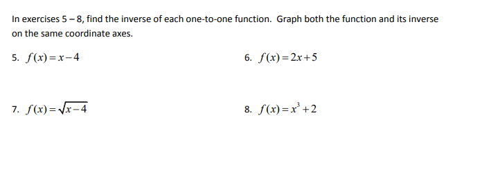 In exercises 5 - 8, find the inverse of each one-to-one function. Graph both the function and its inverse
on the same coordinate axes.
5. f(x)=x-4
6. f(x)=2x+5
7. f(x)= /x-4
8. f(x)=x' +2
