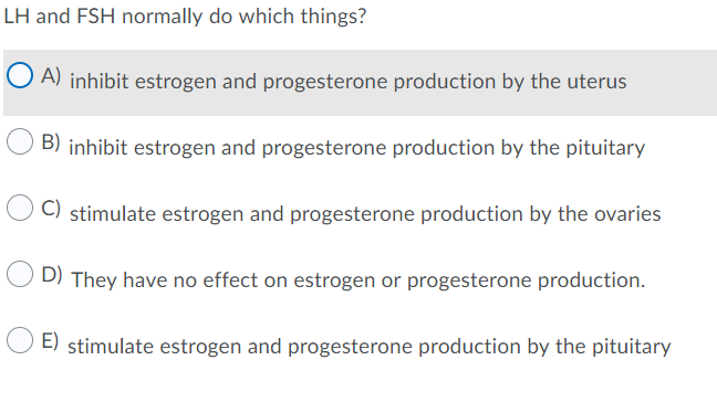 LH and FSH normally do which things?
O A) inhibit estrogen and progesterone production by the uterus
B) inhibit estrogen and progesterone production by the pituitary
C) stimulate estrogen and progesterone production by the ovaries
D) They have no effect on estrogen or progesterone production.
E) stimulate estrogen and progesterone production by the pituitary
