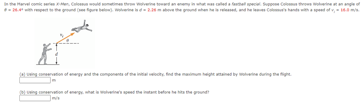 In the Marvel comic series X-Men, Colossus would sometimes throw Wolverine toward an enemy in what was called a fastball special. Suppose Colossus throws Wolverine at an angle of
e = 26.4° with respect to the ground (see figure below). Wolverine is d = 2.26 m above the ground when he is released, and he leaves Colossus's hands with a speed of v, = 16.0 m/s.
(a) Using conservation of energy and the components of the initial velocity, find the maximum height attained by Wolverine during the flight.
m
(b) Using conservation of energy, what is Wolverine's speed the instant before he hits the ground?
m/s
