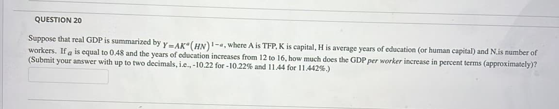 QUESTION 20
Suppose that real GDP is summarized by y- AK"(HN)1-a, where A is TFP, K is capital, H is average years of education (or human capital) and N.is number of
workers. If a is equal to 0.48 and the years of education increases from 12 to 16, how much does the GDP per worker increase in percent terms (approximately)?
(Submit your answer with up to two decimals, i.e., -10.22 for -10.22% and 11.44 for 11.442%.)
