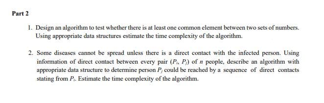 Part 2
1. Design an algorithm to test whether there is at least one common element between two sets of numbers.
Using appropriate data structures estimate the time complexity of the algorithm.
2. Some diseases cannot be spread unless there is a direct contact with the infected person. Using
information of direct contact between every pair (P., P) of n people, describe an algorithm with
appropriate data structure to determine person P, could be reached by a sequence of direct contacts
stating from P. Estimate the time complexity of the algorithm.
