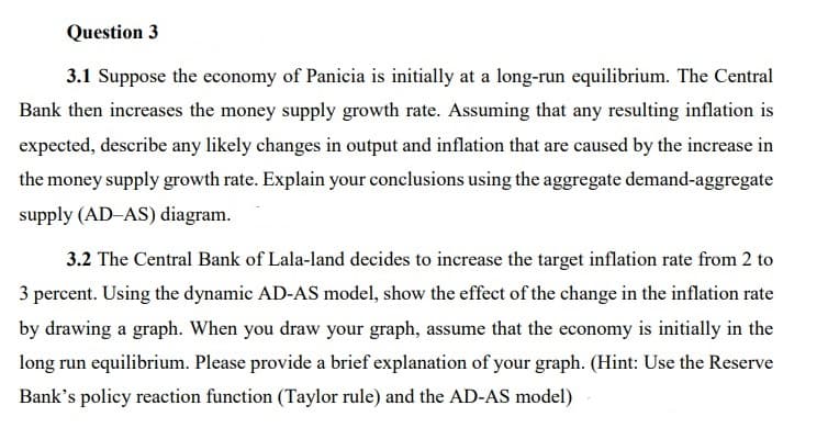 Question 3
3.1 Suppose the economy of Panicia is initially at a long-run equilibrium. The Central
Bank then increases the money supply growth rate. Assuming that any resulting inflation is
expected, describe any likely changes in output and inflation that are caused by the increase in
the money supply growth rate. Explain your conclusions using the aggregate demand-aggregate
supply (AD-AS) diagram.
3.2 The Central Bank of Lala-land decides to increase the target inflation rate from 2 to
3 percent. Using the dynamic AD-AS model, show the effect of the change in the inflation rate
by drawing a graph. When you draw your graph, assume that the economy is initially in the
long run equilibrium. Please provide a brief explanation of your graph. (Hint: Use the Reserve
Bank's policy reaction function (Taylor rule) and the AD-AS model)
