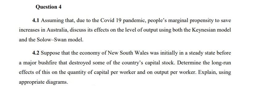 Question 4
4.1 Assuming that, due to the Covid 19 pandemic, people's marginal propensity to save
increases in Australia, discuss its effects on the level of output using both the Keynesian model
and the Solow-Swan model.
4.2 Suppose that the economy of New South Wales was initially in a steady state before
a major bushfire that destroyed some of the country's capital stock. Determine the long-run
effects of this on the quantity of capital per worker and on output per worker. Explain, using
appropriate diagrams.
