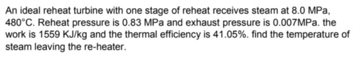 An ideal reheat turbine with one stage of reheat receives steam at 8.0 MPa,
480°C. Reheat pressure is 0.83 MPa and exhaust pressure is 0.007MPa. the
work is 1559 KJ/kg and the thermal efficiency is 41.05%. find the temperature of
steam leaving the re-heater.
