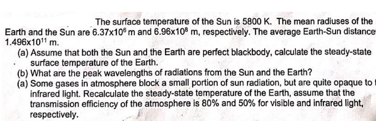 The surface temperature of the Sun is 5800 K. The mean radiuses of the
Earth and the Sun are 6.37x106m and 6.96x108 m, respectively. The average Earth-Sun distance
1.496x10¹1 m.
(a) Assume that both the Sun and the Earth are perfect blackbody, calculate the steady-state
surface temperature of the Earth.
(b) What are the peak wavelengths of radiations from the Sun and the Earth?
(a) Some gases in atmosphere block a small portion of sun radiation, but are quite opaque to
infrared light. Recalculate the steady-state temperature of the Earth, assume that the
transmission efficiency of the atmosphere is 80% and 50% for visible and infrared light,
respectively.