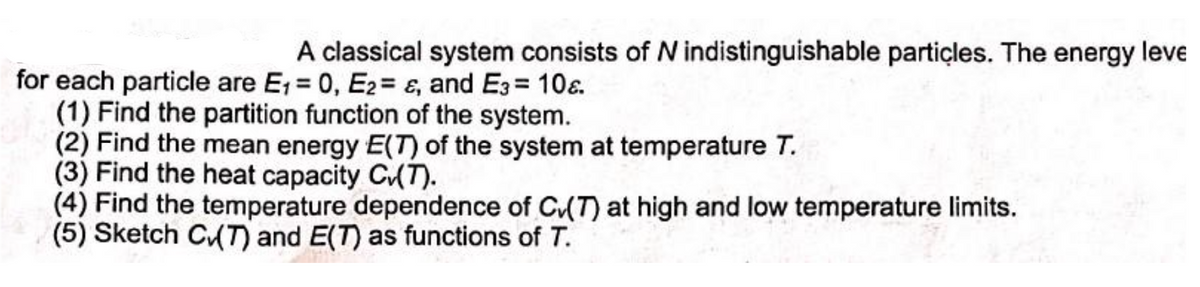 A classical system consists of N indistinguishable particles. The energy leve
for each particle are E₁ = 0, E2= &, and E3= 108.
(1) Find the partition function of the system.
(2) Find the mean energy E(T) of the system at temperature T.
(3) Find the heat capacity C✓(T).
(4) Find the temperature dependence of C(7) at high and low temperature limits.
(5) Sketch C(T) and E(T) as functions of T.
