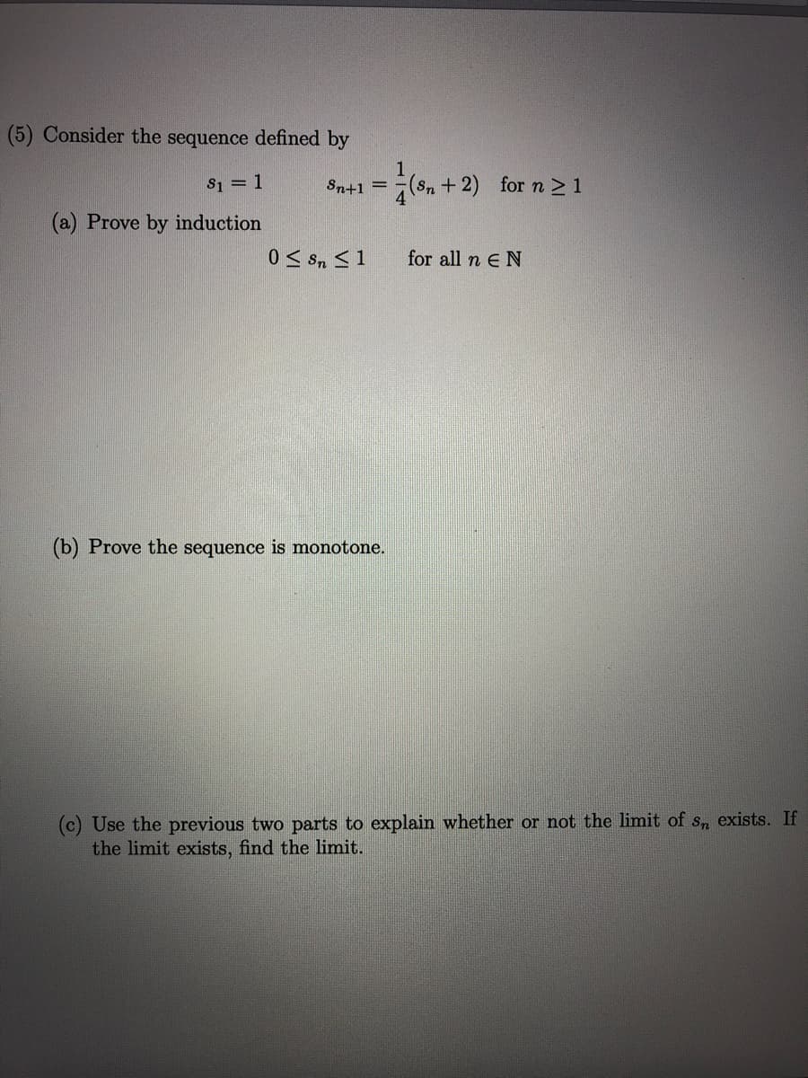 (5) Consider the sequence defined by
-( + 2) for n21
S1 = 1
Sn+1 =
(Sn
4
(a) Prove by induction
for all n E N
(b) Prove the sequence is monotone.
(c) Use the previous two parts to explain whether or not the limit of s, exists. If
the limit exists, find the limit.

