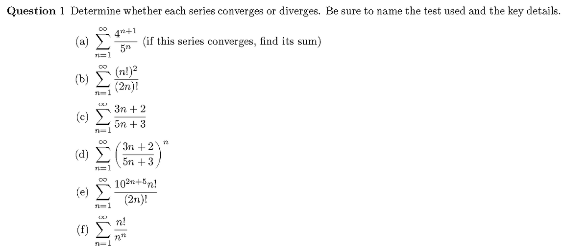 Question 1 Determine whether each series converges or diverges. Be sure to name the test used and the key details.
4n+1
(a)
5n
n=1
(if this series converges, find its sum)
(n!)2
(2n)!
(b)
3n + 2
(c)
5n + 3
Зп + 2
(d)
5n + 3
102n+5n!
(e)
(2n)!
n!
(f)
n=1
