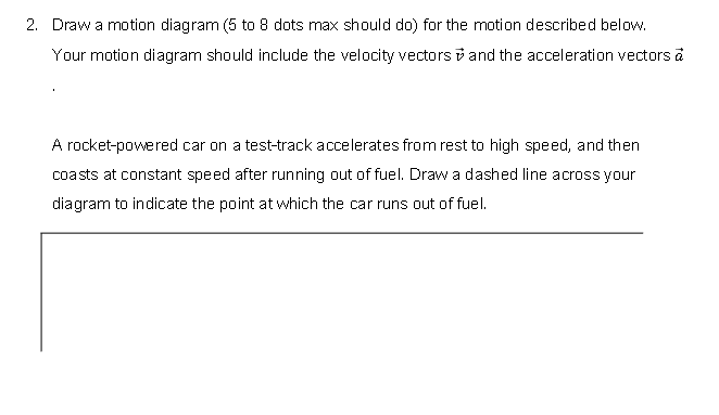 2. Draw a motion diagram (5 to 8 dots max should do) for the motion described below.
Your motion diagram should include the velocity vectors and the acceleration vectors ā
A rocket-powered car on a test-track accelerates from rest to high speed, and then
coasts at constant speed after running out of fuel. Draw a dashed line across your
diagram to indicate the point at which the car runs out of fuel.