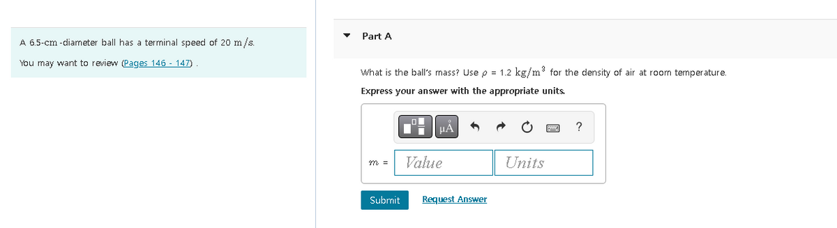 A 6.5-cm-diameter ball has a terminal speed of 20 m/s.
You may want to review (Pages 146 - 147)
Part A
What is the ball's mass? Use p = 1.2 kg/m³ for the density of air at room temperature.
Express your answer with the appropriate units.
m =
Submit
μA
Value
Request Answer
Units
?