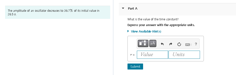 The amplitude of an oscillator decreases to 36.7% of its initial value in
26.5 s.
Part A
What is the value of the time constant?
Express your answer with the appropriate units.
▸ View Available Hint(s)
T=
μÅ
Value
Submit
Units
?