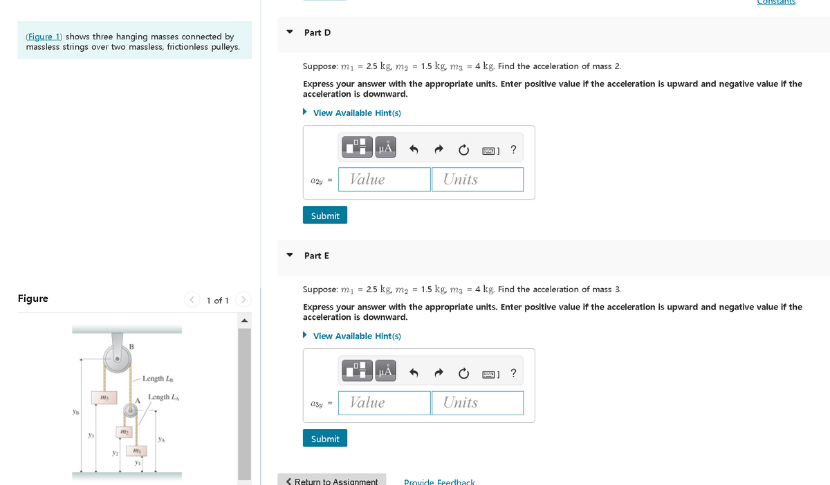 Constants
Part D
(Figure 1) shows three hanging masses connected by
massless strings over two massless, frictionless pulleys.
Suppose: m1 = 2.5 kg, m2 = 1.5 kg, m3 = 4 kg. Find the acceleration of mass 2.
Express your answer with the appropriate units. Enter positive value if the acceleration is upward and negative value if the
acceleration is downward.
• View Available Hint(s)
HẢ
圈] ?
Value
Units
Submit
Part E
Suppose: m1
2.5 kg, m2 = 1.5 kg, m3 = 4 kg. Find the acceleration of mass 3.
Figure
1 of 1
Express your answer with the appropriate units. Enter positive value if the acceleration is upward and negative value if the
acceleration is downward.
• View Available Hint(s)
B
HẢ
?
Length Lp
Length LA
Value
Units
A
Ув
ys
YA
Submit
y2
yı
( Return to Assignment
Provide Feedhack
