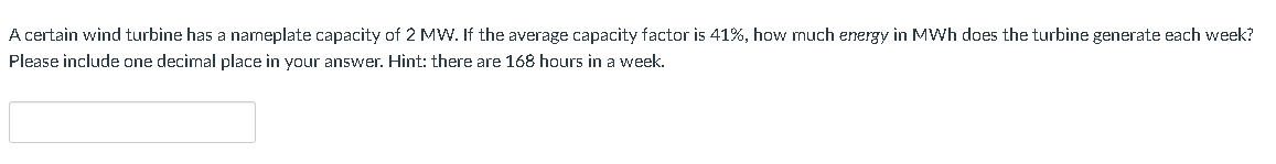 A certain wind turbine has a nameplate capacity of 2 MW. If the average capacity factor is 41%, how much energy in MWh does the turbine generate each week?
Please include one decimal place in your answer. Hint: there are 168 hours in a week.