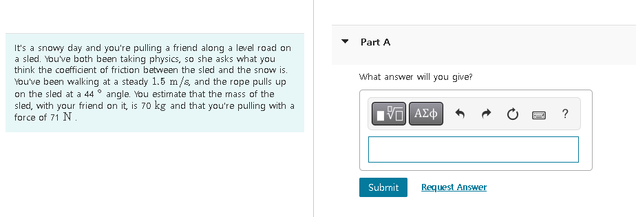 It's a snowy day and you're pulling a friend along a level road on
a sled. You've both been taking physics, so she asks what you
think the coefficient of friction between the sled and the snow is.
You've been walking at a steady 1.5 m/s, and the rope pulls up
on the sled at a 44° angle. You estimate that the mass of the
sled, with your friend on it, is 70 kg and that you're pulling with a
force of 71 N.
Part A
What answer will you give?
ΠΙ ΑΣΦ
Submit
Request Answer
?