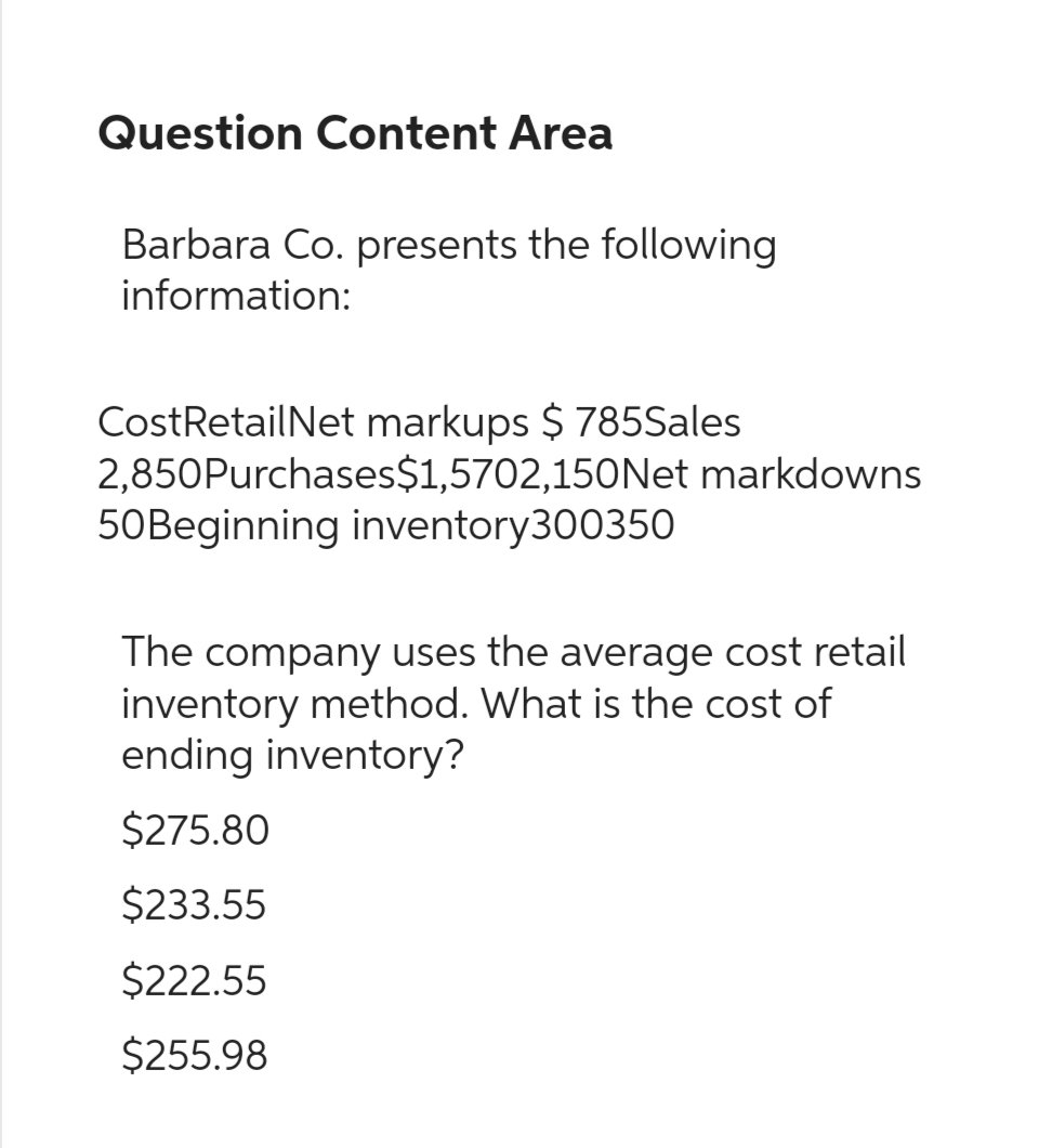 Question Content Area
Barbara Co. presents the following
information:
CostRetailNet markups $ 785Sales
2,850Purchases $1,5702,150Net markdowns
50Beginning inventory300350
The company uses the average cost retail
inventory method. What is the cost of
ending inventory?
$275.80
$233.55
$222.55
$255.98