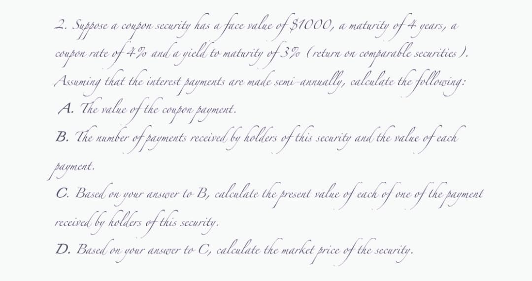 2.
a coupon security has a face value of $1000, a maturity of 4 years
a
Suppose
coupon rate
of 4% and a yield to maturity of 3% (return on comparable securities).
Assuming that the interest payments are made semi-annually, calculate the following:
A. The value of the coupon payment.
B. The number of payments received by holders of this .
: received by holders of this security and the value of each
payment.
C. Based on your answer to B, calculate the present value of each of one of the payment
received by holders of this security.
D. Based on your answer to C, calculate the market price of the security.