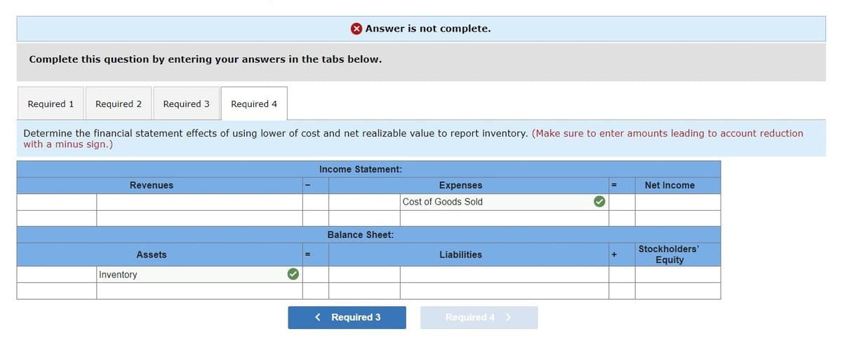 Complete this question by entering your answers in the tabs below.
Required 1 Required 2 Required 3
Revenues
Determine the financial statement effects of using lower of cost and net realizable value to report inventory. (Make sure to enter amounts leading to account reduction
with a minus sign.)
Assets
Answer is not complete.
Required 4
Inventory
Income Statement:
Balance Sheet:
< Required 3
Expenses
Cost of Goods Sold
Liabilities
Required 4 >
+
Net Income
Stockholders'
Equity