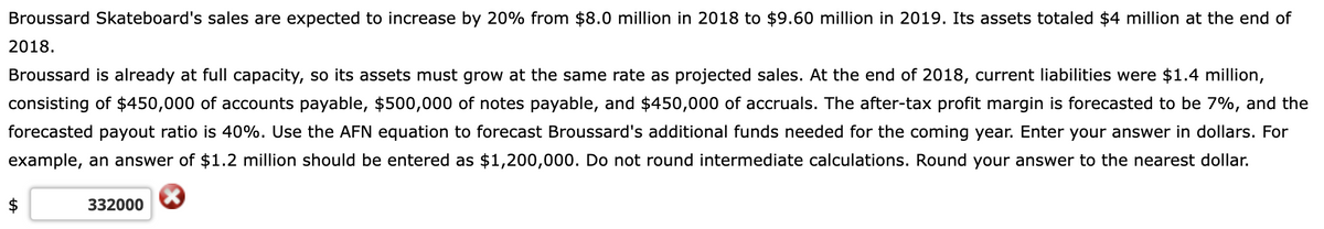 Broussard Skateboard's sales are expected to increase by 20% from $8.0 million in 2018 to $9.60 million in 2019. Its assets totaled $4 million at the end of
2018.
Broussard is already at full capacity, so its assets must grow at the same rate as projected sales. At the end of 2018, current liabilities were $1.4 million,
consisting of $450,000 of accounts payable, $500,000 of notes payable, and $450,000 of accruals. The after-tax profit margin is forecasted to be 7%, and the
forecasted payout ratio is 40%. Use the AFN equation to forecast Broussard's additional funds needed for the coming year. Enter your answer in dollars. For
example, an answer of $1.2 million should be entered as $1,200,000. Do not round intermediate calculations. Round your answer to the nearest dollar.
$
332000