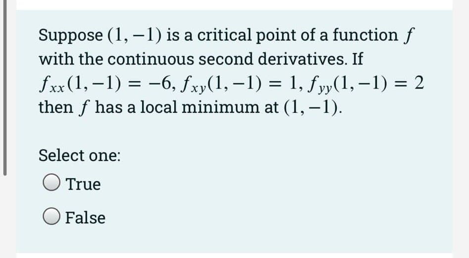 Suppose (1, -1) is a critical point of a function f
with the continuous second derivatives. If
fxx (1,-1) = -6, fxy(1, -1) = 1, fyy(1,-1) = 2
then f has a local minimum at (1,−1).
уу
Select one:
True
O False
