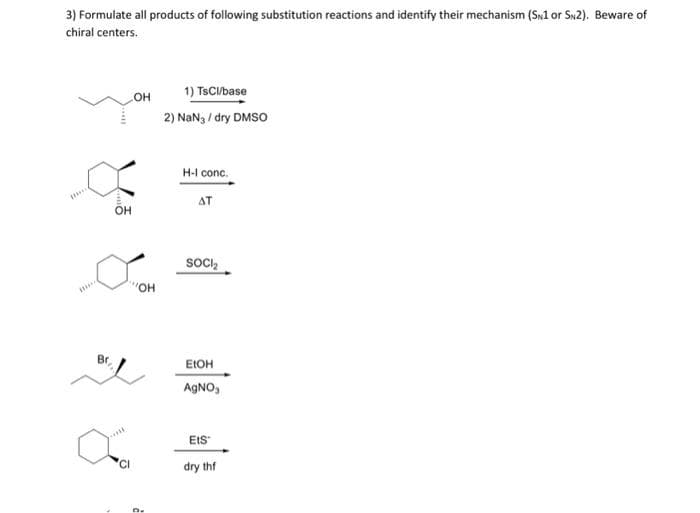 3) Formulate all products of following substitution reactions and identify their mechanism (SN1 or SN2). Beware of
chiral centers.
the
***
Br
OH
OH
"OH
a
D.
1) TsCl/base
2) NaN3/dry DMSO
H-I conc.
AT
SOCI₂
EtOH
AgNO₁
Ets
dry thf