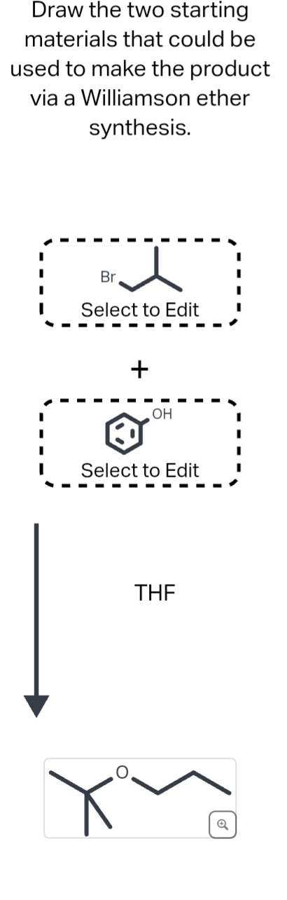 Draw the two starting
materials that could be
used to make the product
via a Williamson ether
synthesis.
3.
Br
Select to Edit
+
OH
Select to Edit
THE
Q