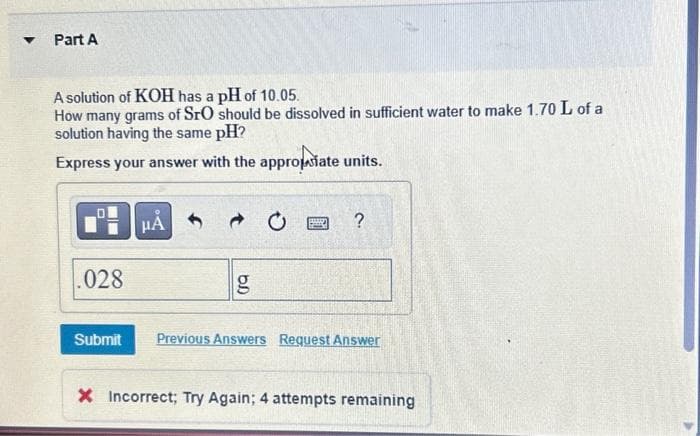 ▼
Part A
A solution of KOH has a pH of 10.05.
How many grams of SrO should be dissolved in sufficient water to make 1.70 L of a
solution having the same pH?
Express your answer with the appropriate units.
O
.028
μÀ
rsa
?
Submit Previous Answers Request Answer
X Incorrect; Try Again; 4 attempts remaining