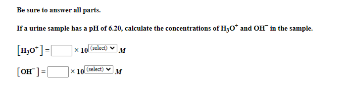 Be sure to answer all parts.
If a urine sample has a pH of 6.20, calculate the concentrations of H3O* and OH in the sample.
[H3O+]=[
x 10 (select) M
[OH] =
X10 (select)
M