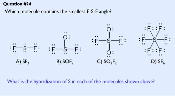 Question #24
Which molecule contains the smallest F-S-F angle?
A) SF₂
:O:
B) SOF₂
of
C) SO₂F₂
:F:
:::F:
-S-
:F::F:
D) SF6
What is the hybridization of S in each of the molecules shown above?